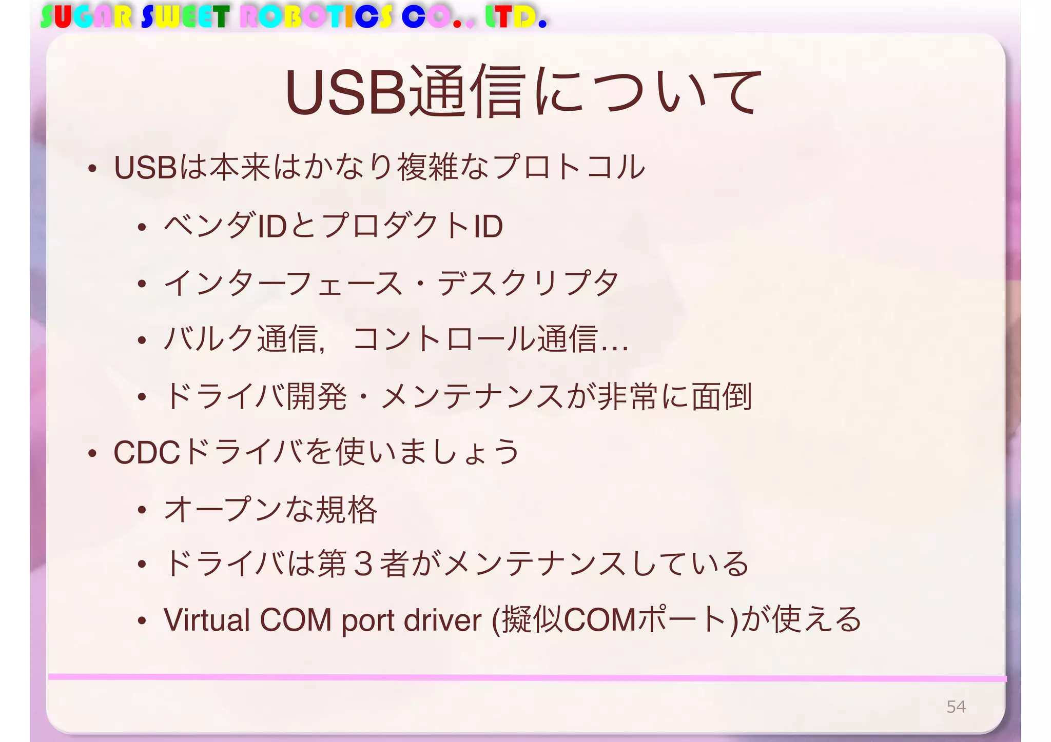 SUGAR SWEET ROBOTICS CO., LTD. 
USB通信について 
• USBは本来はかなり複雑なプロトコル 
• ベンダIDとプロダクトID 
• インターフェース・デスクリプタ 
• バルク通信，コントロール通信… 
• ドライバ開発・メンテナンスが非常に面倒 
• CDCドライバを使いましょう 
• オープンな規格 
• ドライバは第３者がメンテナンスしている 
• Virtual COM port driver (擬似COMポート)が使える 
54 
 