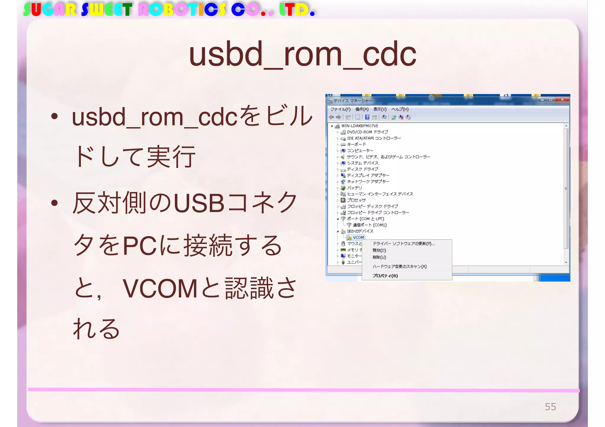 SUGAR SWEET ROBOTICS CO., LTD. 
usbd_rom_cdc 
• usbd_rom_cdcをビル 
ドして実行 
• 反対側のUSBコネク 
タをPCに接続する 
と，VCOMと認識さ 
れる 
55 
 