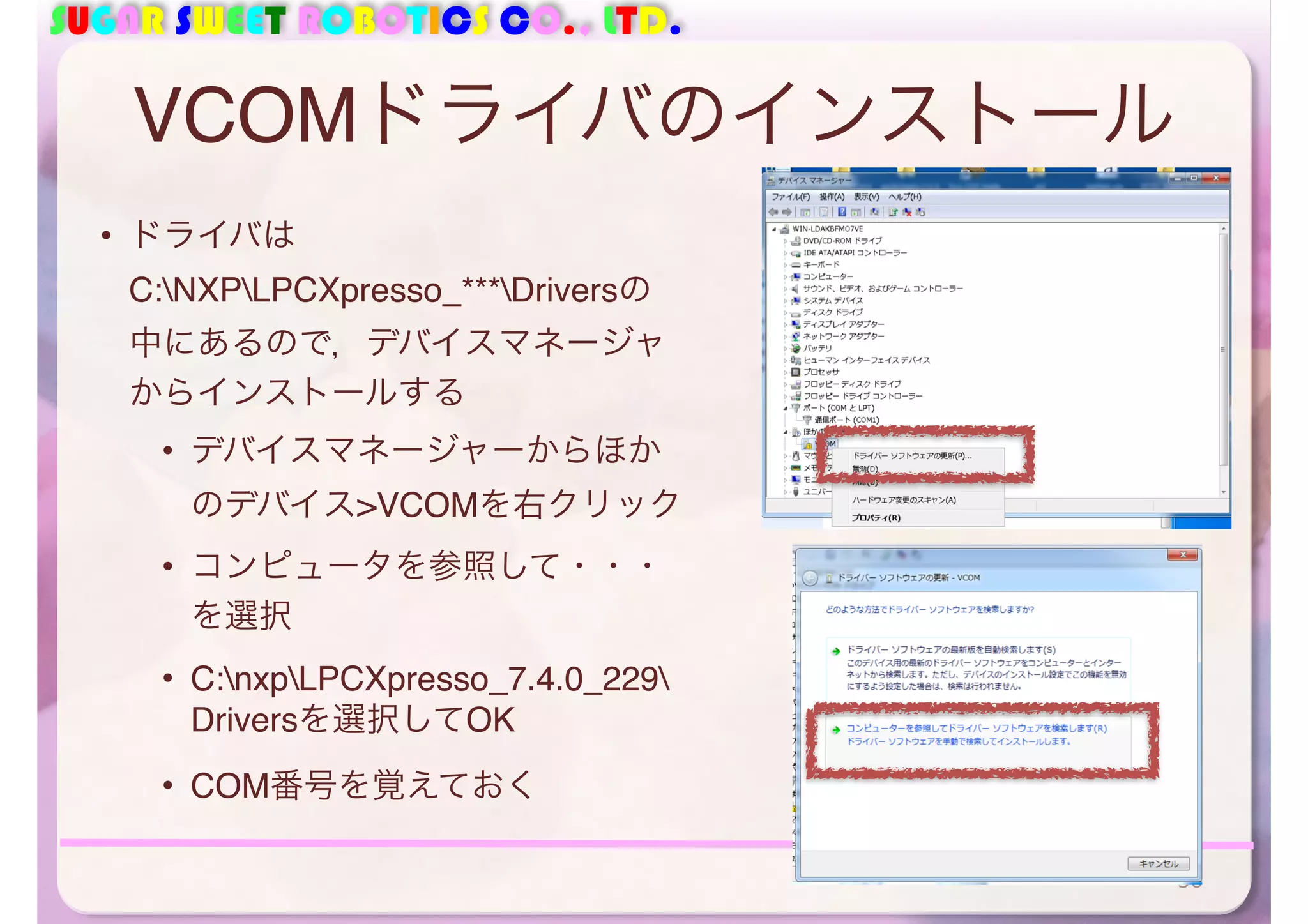 SUGAR SWEET ROBOTICS CO., LTD. 
VCOMドライバのインストール 
• ドライバは 
C:NXPLPCXpresso_***Driversの 
中にあるので，デバイスマネージャ 
からインストールする 
• デバイスマネージャーからほか 
のデバイス>VCOMを右クリック 
• コンピュータを参照して・・・ 
を選択 
• C:nxpLPCXpresso_7.4.0_229 
Driversを選択してOK 
• COM番号を覚えておく 
56 
 