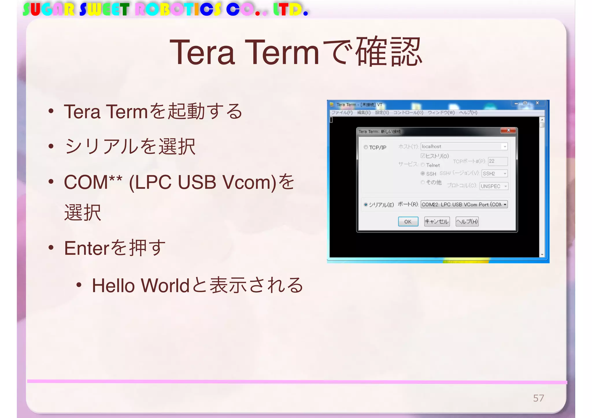 SUGAR SWEET ROBOTICS CO., LTD. 
Tera Termで確認 
• Tera Termを起動する 
• シリアルを選択 
• COM** (LPC USB Vcom)を 
選択 
• Enterを押す 
• Hello Worldと表示される 
57 
 