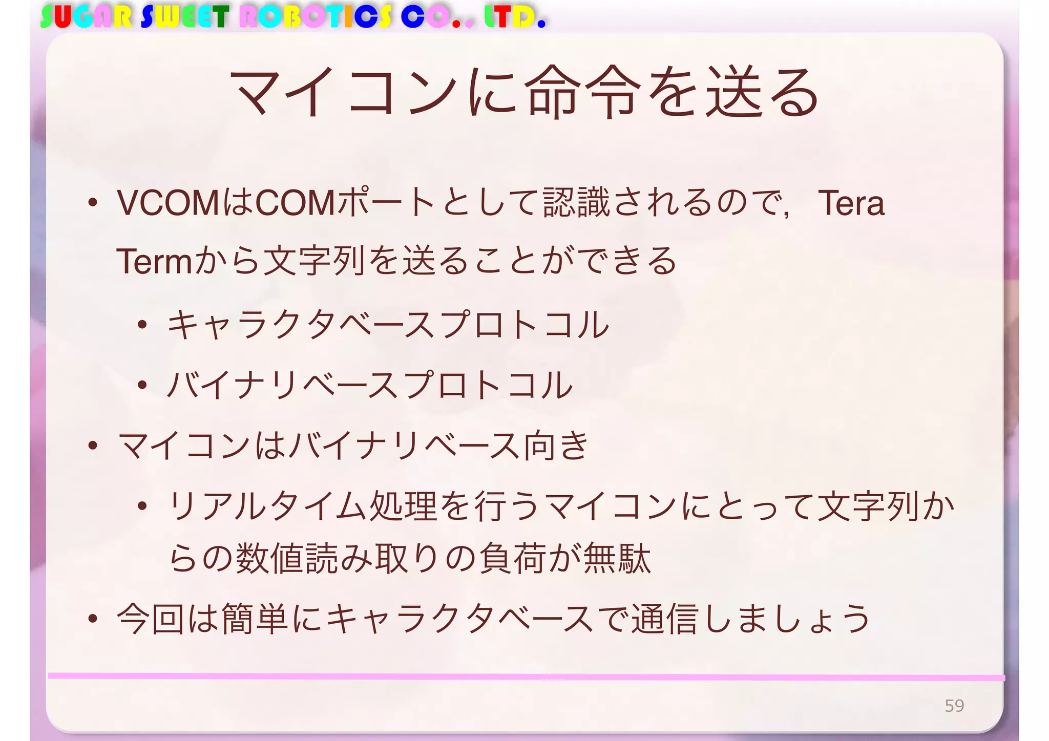 SUGAR SWEET ROBOTICS CO., LTD. 
マイコンに命令を送る 
• VCOMはCOMポートとして認識されるので，Tera 
Termから文字列を送ることができる 
• キャラクタベースプロトコル 
• バイナリベースプロトコル 
• マイコンはバイナリベース向き 
• リアルタイム処理を行うマイコンにとって文字列か 
らの数値読み取りの負荷が無駄 
• 今回は簡単にキャラクタベースで通信しましょう 
59 
 