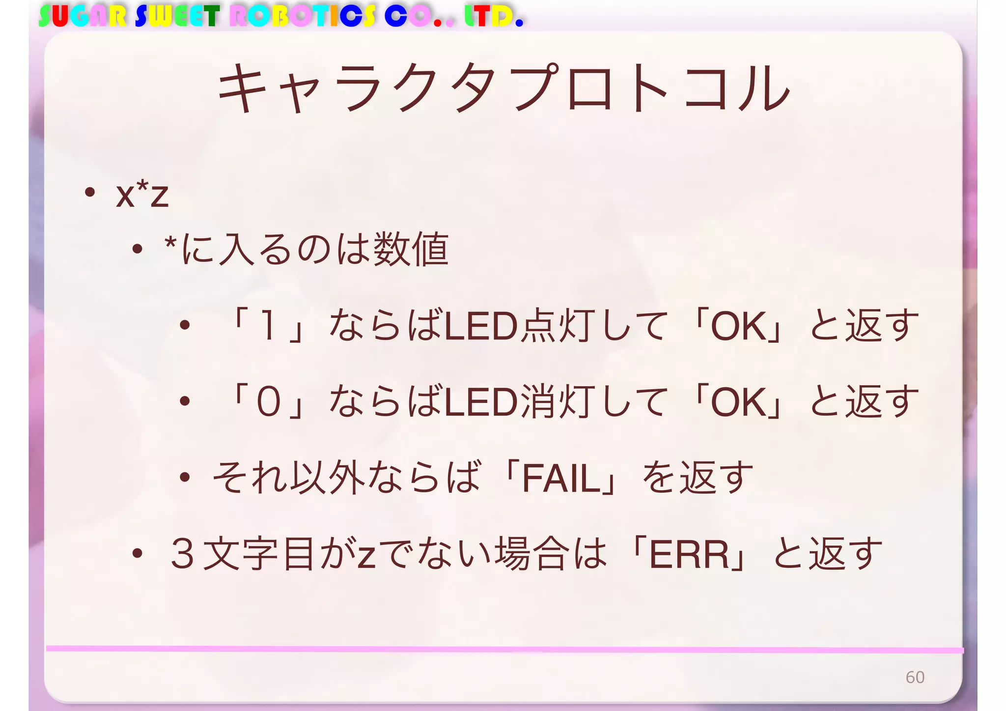SUGAR SWEET ROBOTICS CO., LTD. 
キャラクタプロトコル 
• x*z 
• *に入るのは数値 
• 「１」ならばLED点灯して「OK」と返す 
• 「０」ならばLED消灯して「OK」と返す 
• それ以外ならば「FAIL」を返す 
• ３文字目がzでない場合は「ERR」と返す 
60 
 