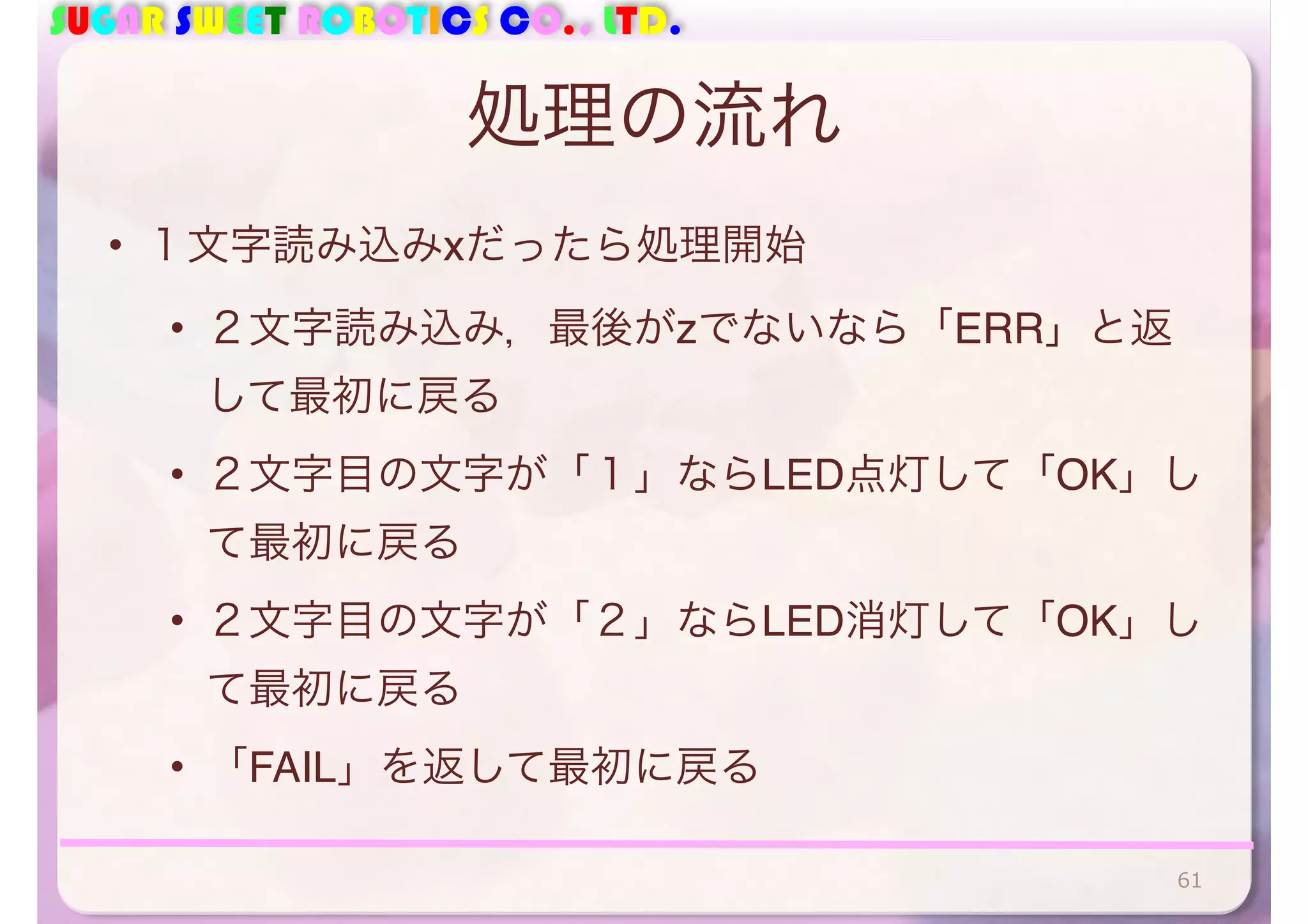 SUGAR SWEET ROBOTICS CO., LTD. 
処理の流れ 
• １文字読み込みxだったら処理開始 
• ２文字読み込み，最後がzでないなら「ERR」と返 
して最初に戻る 
• ２文字目の文字が「１」ならLED点灯して「OK」し 
て最初に戻る 
• ２文字目の文字が「２」ならLED消灯して「OK」し 
て最初に戻る 
• 「FAIL」を返して最初に戻る 
61 
 