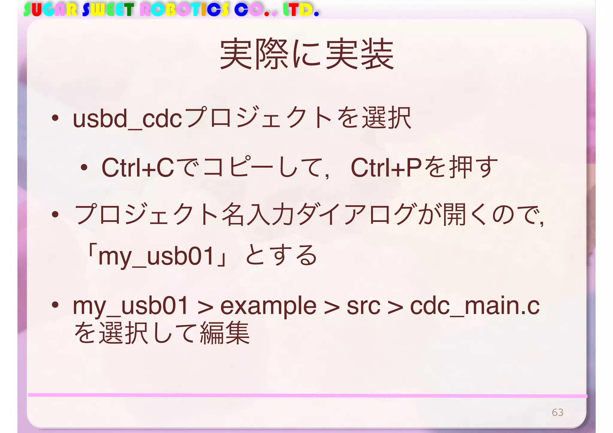 SUGAR SWEET ROBOTICS CO., LTD. 
実際に実装 
• usbd_cdcプロジェクトを選択 
• Ctrl+Cでコピーして，Ctrl+Pを押す 
• プロジェクト名入力ダイアログが開くので， 
「my_usb01」とする 
• my_usb01 > example > src > cdc_main.c 
を選択して編集 
63 
 