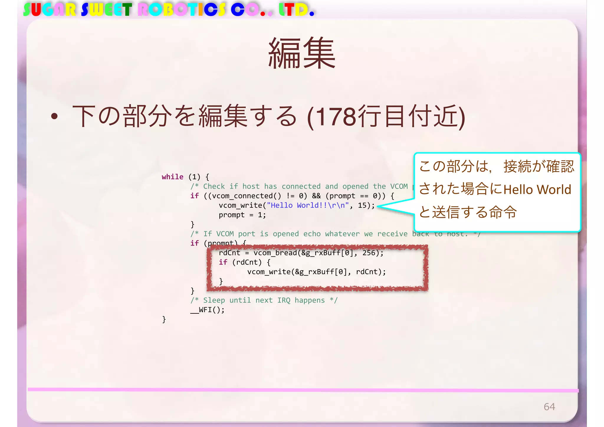 SUGAR SWEET ROBOTICS CO., LTD. 
編集 
• 下の部分を編集する (178行目付近) 
64 
while 
(1) 
{ 
/* 
Check 
if 
host 
has 
connected 
and 
opened 
the 
VCOM 
port 
*/ 
if 
((vcom_connected() 
!= 
0) 
&& 
(prompt 
== 
0)) 
{ 
vcom_write("Hello 
World!!rn", 
15); 
prompt 
= 
1; 
} 
/* 
If 
VCOM 
port 
is 
opened 
echo 
whatever 
we 
receive 
back 
to 
host. 
*/ 
if 
(prompt) 
{ 
rdCnt 
= 
vcom_bread(&g_rxBuff[0], 
256); 
if 
(rdCnt) 
{ 
vcom_write(&g_rxBuff[0], 
rdCnt); 
} 
} 
/* 
Sleep 
until 
next 
IRQ 
happens 
*/ 
__WFI(); 
} 
この部分は，接続が確認 
された場合にHello 
World 
と送信する命令 
 