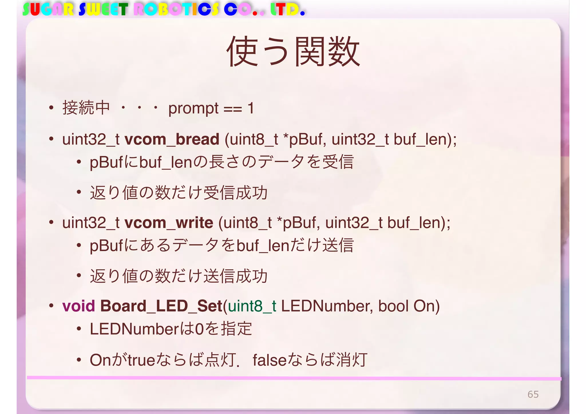 SUGAR SWEET ROBOTICS CO., LTD. 
使う関数 
• 接続中 ・・・ prompt == 1 
• uint32_t vcom_bread (uint8_t *pBuf, uint32_t buf_len); 
• pBufにbuf_lenの長さのデータを受信 
• 返り値の数だけ受信成功 
• uint32_t vcom_write (uint8_t *pBuf, uint32_t buf_len); 
• pBufにあるデータをbuf_lenだけ送信 
• 返り値の数だけ送信成功 
• void Board_LED_Set(uint8_t LEDNumber, bool On) 
• LEDNumberは0を指定 
• Onがtrueならば点灯．falseならば消灯 
65 
 