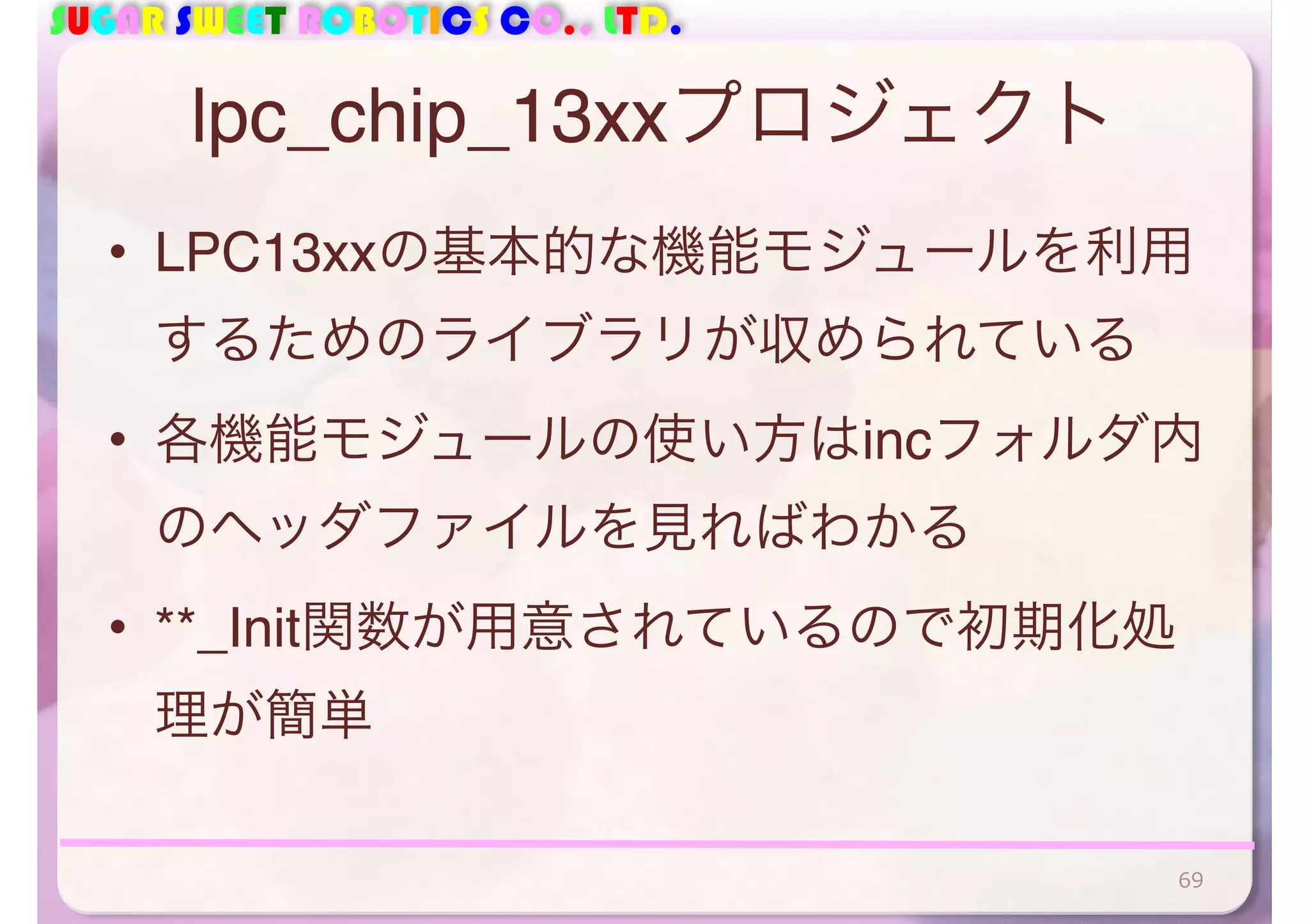 SUGAR SWEET ROBOTICS CO., LTD. 
lpc_chip_13xxプロジェクト 
• LPC13xxの基本的な機能モジュールを利用 
するためのライブラリが収められている 
• 各機能モジュールの使い方はincフォルダ内 
のヘッダファイルを見ればわかる 
• **_Init関数が用意されているので初期化処 
理が簡単 
69 
 