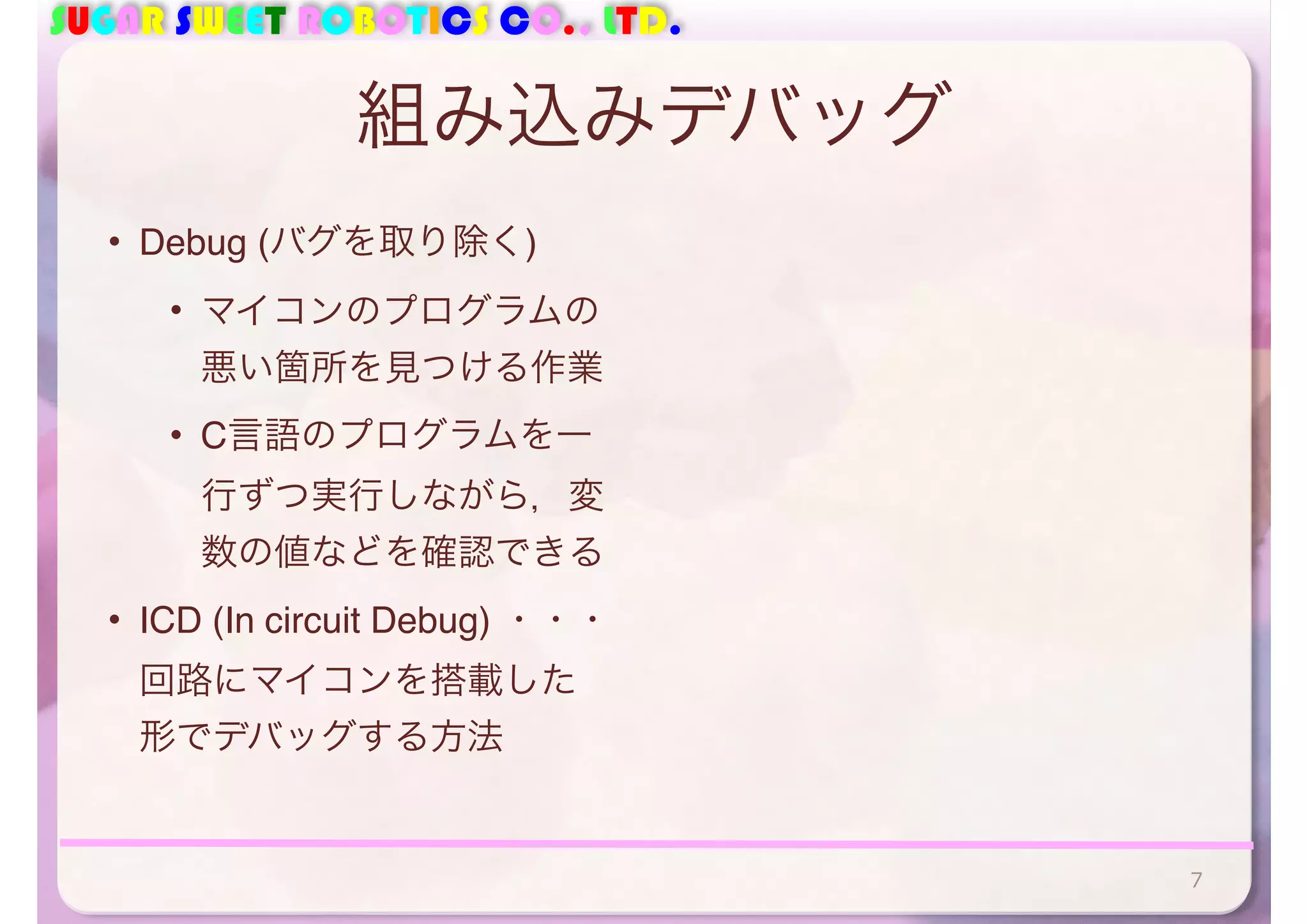 SUGAR SWEET ROBOTICS CO., LTD. 
組み込みデバッグ 
• Debug (バグを取り除く) 
• マイコンのプログラムの 
悪い箇所を見つける作業 
• C言語のプログラムを一 
行ずつ実行しながら，変 
数の値などを確認できる 
• ICD (In circuit Debug) ・・・ 
回路にマイコンを搭載した 
形でデバッグする方法 
7 
 