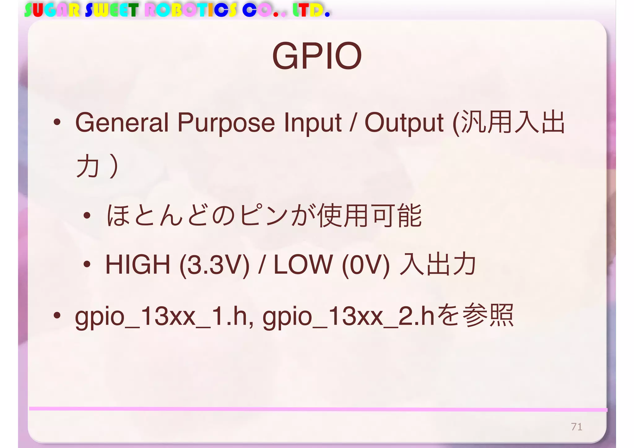 SUGAR SWEET ROBOTICS CO., LTD. 
GPIO 
• General Purpose Input / Output (汎用入出 
力 ） 
• ほとんどのピンが使用可能 
• HIGH (3.3V) / LOW (0V) 入出力 
• gpio_13xx_1.h, gpio_13xx_2.hを参照 
71 
 