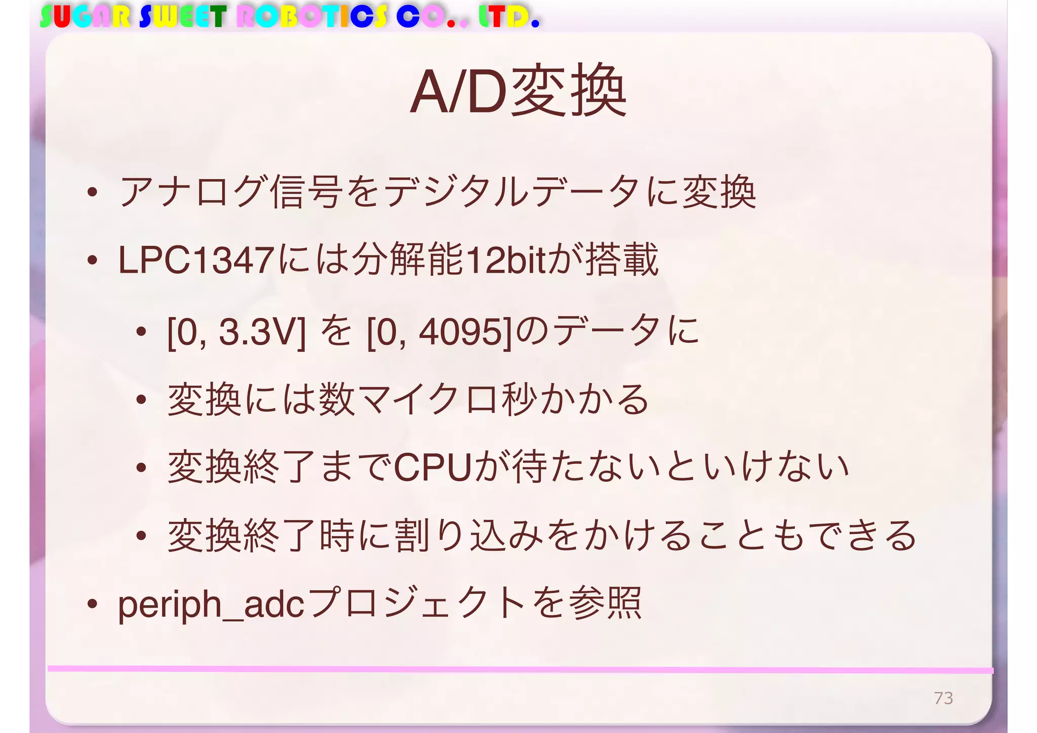 SUGAR SWEET ROBOTICS CO., LTD. 
A/D変換 
• アナログ信号をデジタルデータに変換 
• LPC1347には分解能12bitが搭載 
• [0, 3.3V] を [0, 4095]のデータに 
• 変換には数マイクロ秒かかる 
• 変換終了までCPUが待たないといけない 
• 変換終了時に割り込みをかけることもできる 
• periph_adcプロジェクトを参照 
73 
 