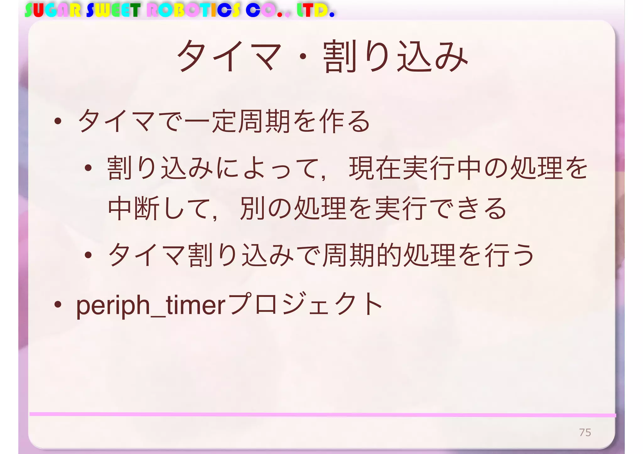 SUGAR SWEET ROBOTICS CO., LTD. 
タイマ・割り込み 
• タイマで一定周期を作る 
• 割り込みによって，現在実行中の処理を 
中断して，別の処理を実行できる 
• タイマ割り込みで周期的処理を行う 
• periph_timerプロジェクト 
75 
 