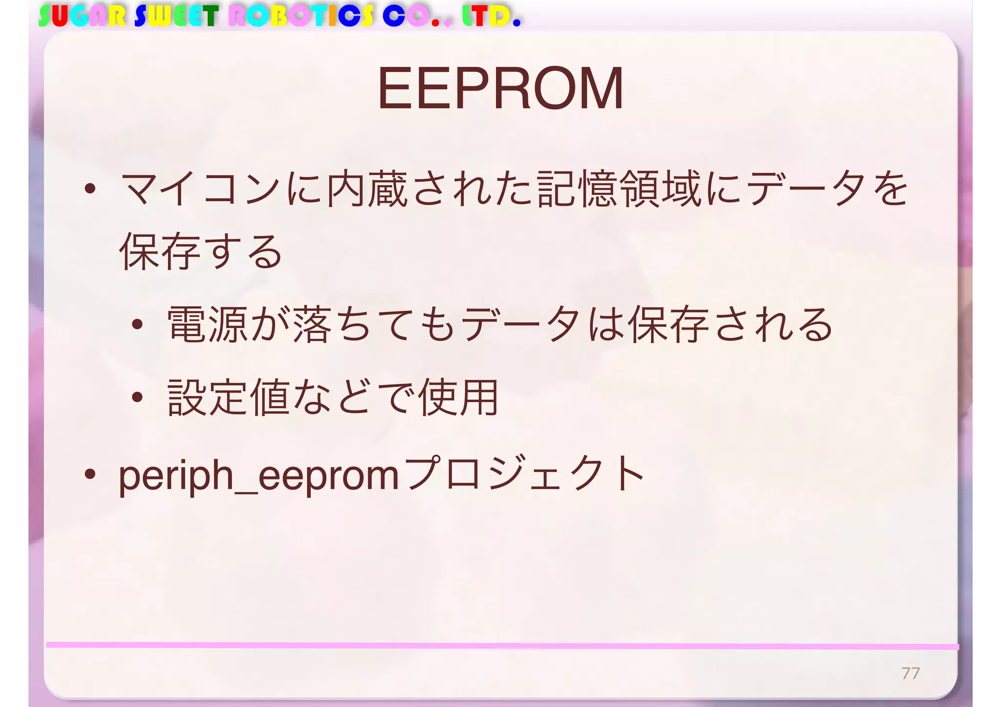 SUGAR SWEET ROBOTICS CO., LTD. 
EEPROM 
• マイコンに内蔵された記憶領域にデータを 
保存する 
• 電源が落ちてもデータは保存される 
• 設定値などで使用 
• periph_eepromプロジェクト 
77 
 