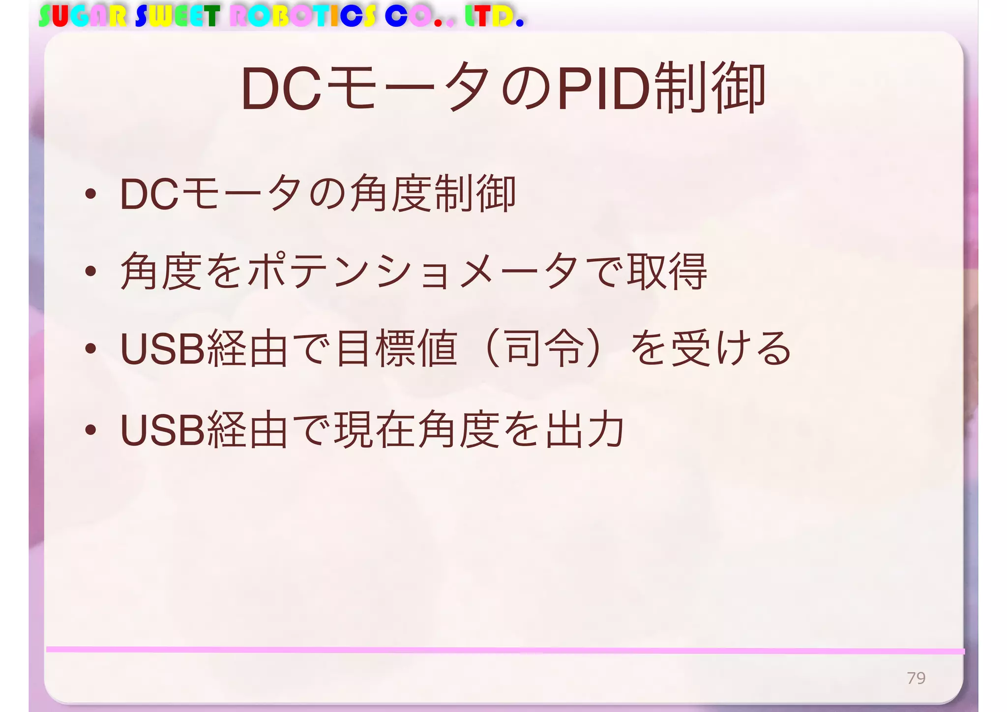 SUGAR SWEET ROBOTICS CO., LTD. 
DCモータのPID制御 
• DCモータの角度制御 
• 角度をポテンショメータで取得 
• USB経由で目標値（司令）を受ける 
• USB経由で現在角度を出力 
79 
 