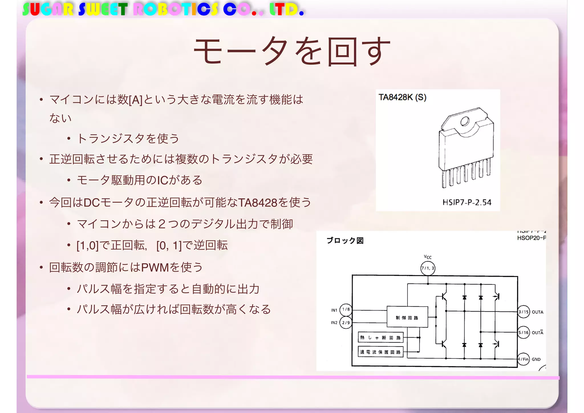 SUGAR SWEET ROBOTICS CO., LTD. 
モータを回す 
• マイコンには数[A]という大きな電流を流す機能は 
ない 
• トランジスタを使う 
• 正逆回転させるためには複数のトランジスタが必要 
• モータ駆動用のICがある 
• 今回はDCモータの正逆回転が可能なTA8428を使う 
• マイコンからは２つのデジタル出力で制御 
• [1,0]で正回転，[0, 1]で逆回転 
• 回転数の調節にはPWMを使う 
• パルス幅を指定すると自動的に出力 
• パルス幅が広ければ回転数が高くなる 
 