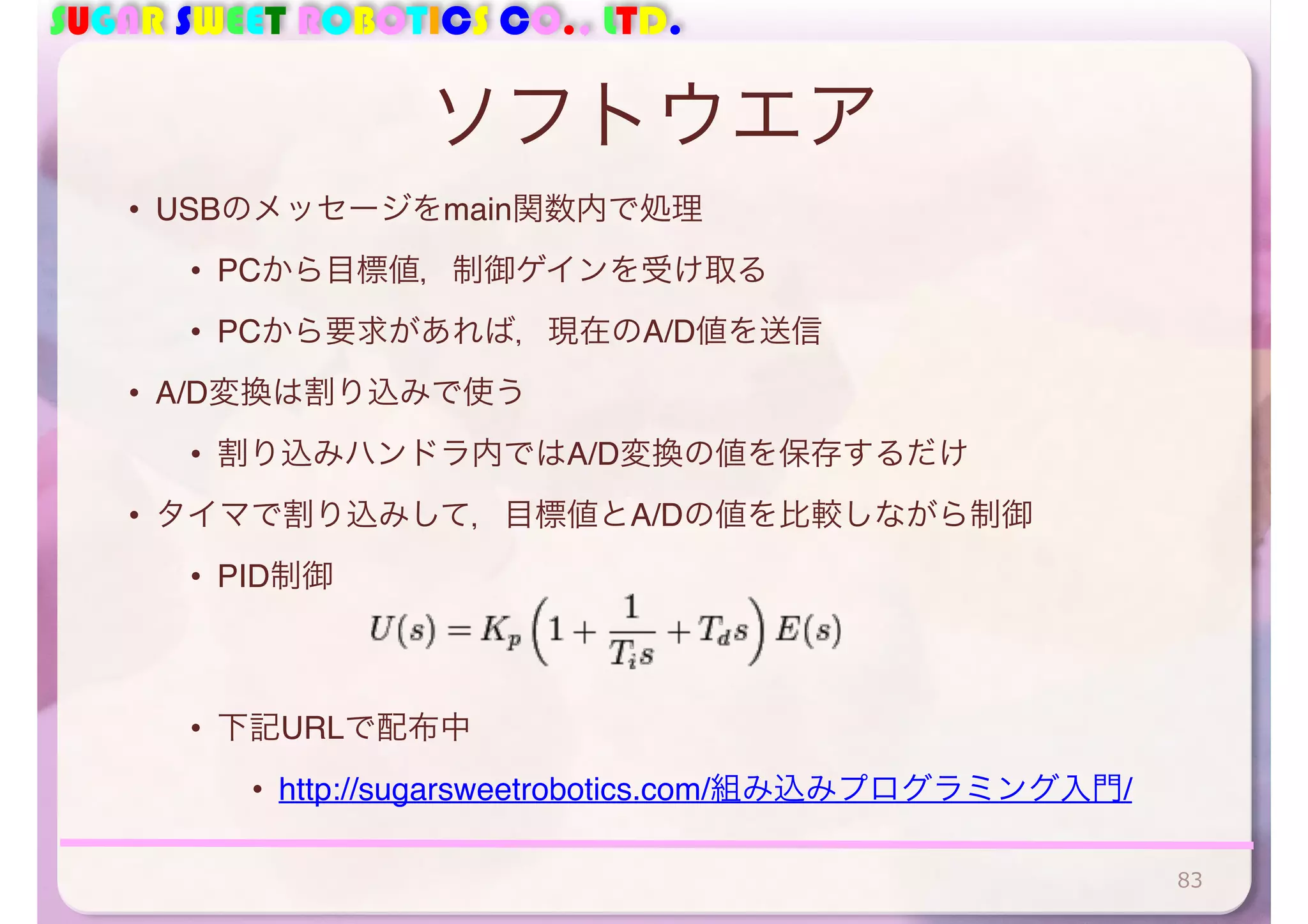 SUGAR SWEET ROBOTICS CO., LTD. 
ソフトウエア 
• USBのメッセージをmain関数内で処理 
• PCから目標値，制御ゲインを受け取る 
• PCから要求があれば，現在のA/D値を送信 
• A/D変換は割り込みで使う 
• 割り込みハンドラ内ではA/D変換の値を保存するだけ 
• タイマで割り込みして，目標値とA/Dの値を比較しながら制御 
• PID制御 
• 下記URLで配布中 
• http://sugarsweetrobotics.com/組み込みプログラミング入門/ 
83 
 