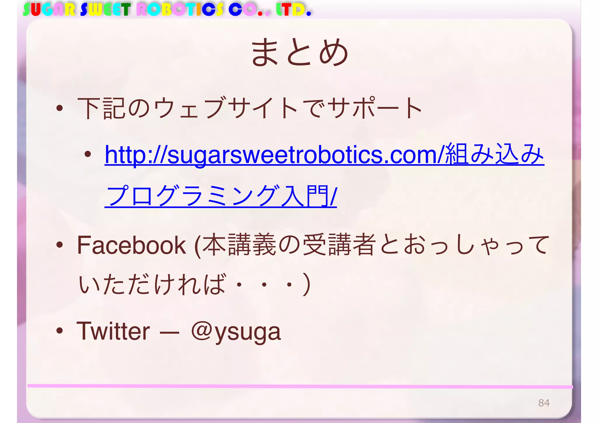 SUGAR SWEET ROBOTICS CO., LTD. 
まとめ 
• 下記のウェブサイトでサポート 
• http://sugarsweetrobotics.com/組み込み 
プログラミング入門/ 
• Facebook (本講義の受講者とおっしゃって 
いただければ・・・） 
• Twitter — @ysuga 
84 
