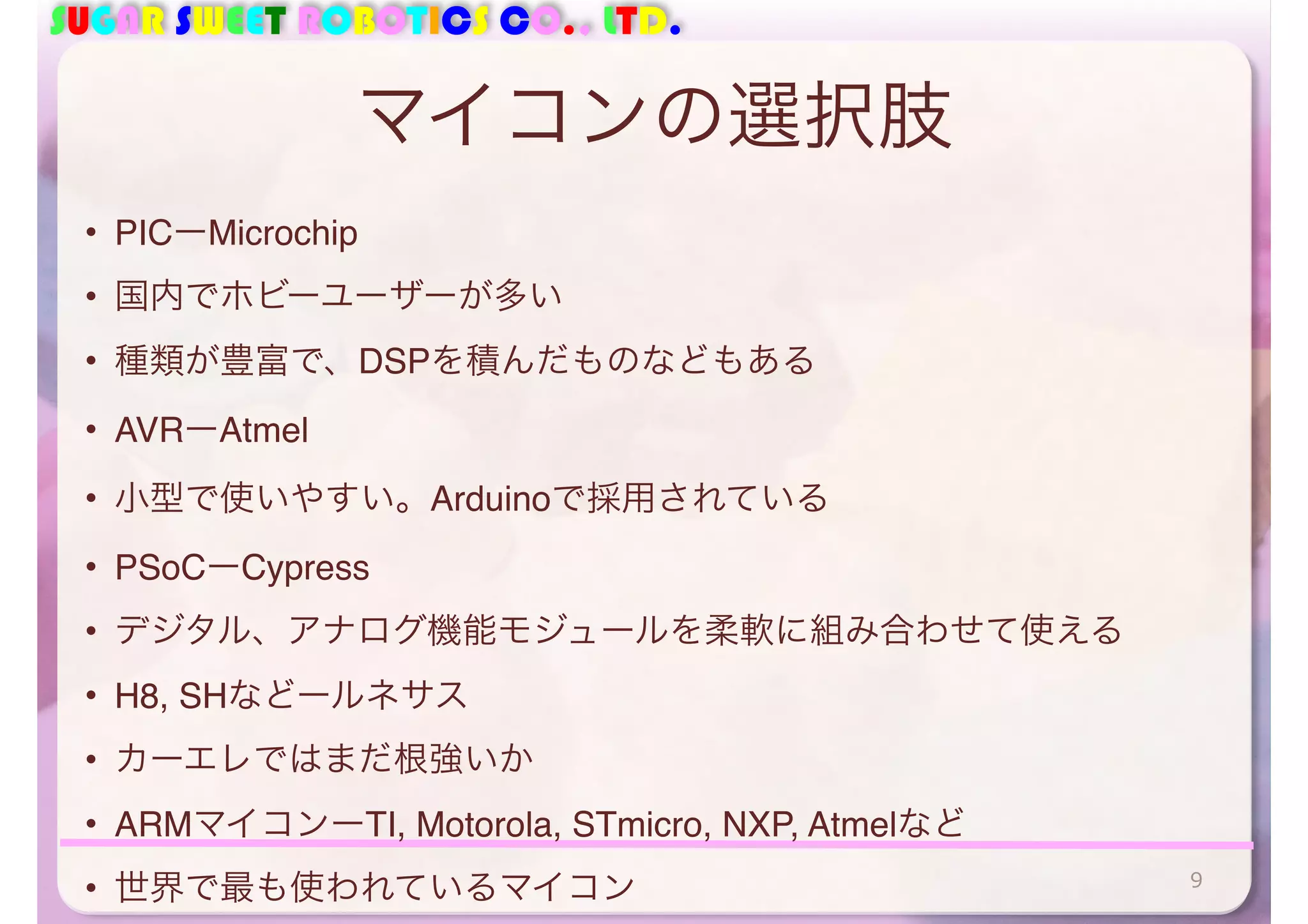 SUGAR SWEET ROBOTICS CO., LTD. 
マイコンの選択肢 
• PICーMicrochip 
• 国内でホビーユーザーが多い 
• 種類が豊富で、DSPを積んだものなどもある 
• AVRーAtmel 
• 小型で使いやすい。Arduinoで採用されている 
• PSoCーCypress 
• デジタル、アナログ機能モジュールを柔軟に組み合わせて使える 
• H8, SHなどールネサス 
• カーエレではまだ根強いか 
• ARMマイコンーTI, Motorola, STmicro, NXP, Atmelなど 
• 世界で最も使われているマイコン9 
 