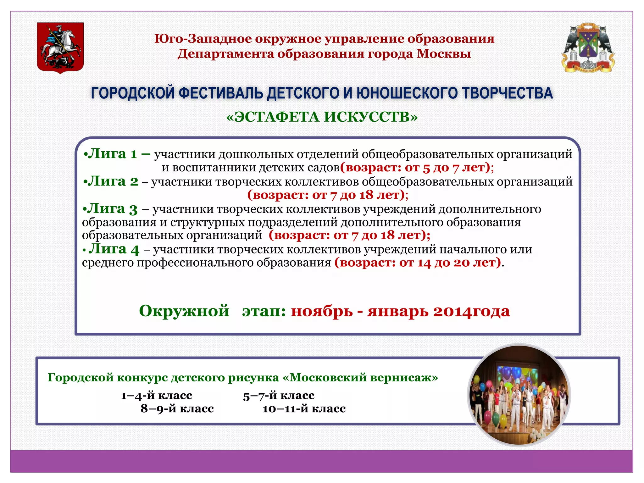 Юго-Западное окружное управление образования Департамента образования города Москвы 
ГОРОДСКОЙ ФЕСТИВАЛЬ ДЕТСКОГО И ЮНОШЕСКОГО ТВОРЧЕСТВА 
•Лига 1 – участники дошкольных отделений общеобразовательных организаций и воспитанники детских садов(возраст: от 5 до 7 лет); 
•Лига 2 – участники творческих коллективов общеобразовательных организаций (возраст: от 7 до 18 лет); 
•Лига 3 – участники творческих коллективов учреждений дополнительного образования и структурных подразделений дополнительного образования образовательных организаций (возраст: от 7 до 18 лет); 
• Лига 4 – участники творческих коллективов учреждений начального или среднего профессионального образования (возраст: от 14 до 20 лет). 
Городской конкурс детского рисунка «Московский вернисаж» 
1–4-й класс 5–7-й класс 8–9-й класс 10–11-й класс 
«ЭСТАФЕТА ИСКУССТВ» 
Окружной этап: ноябрь - январь 2014года  