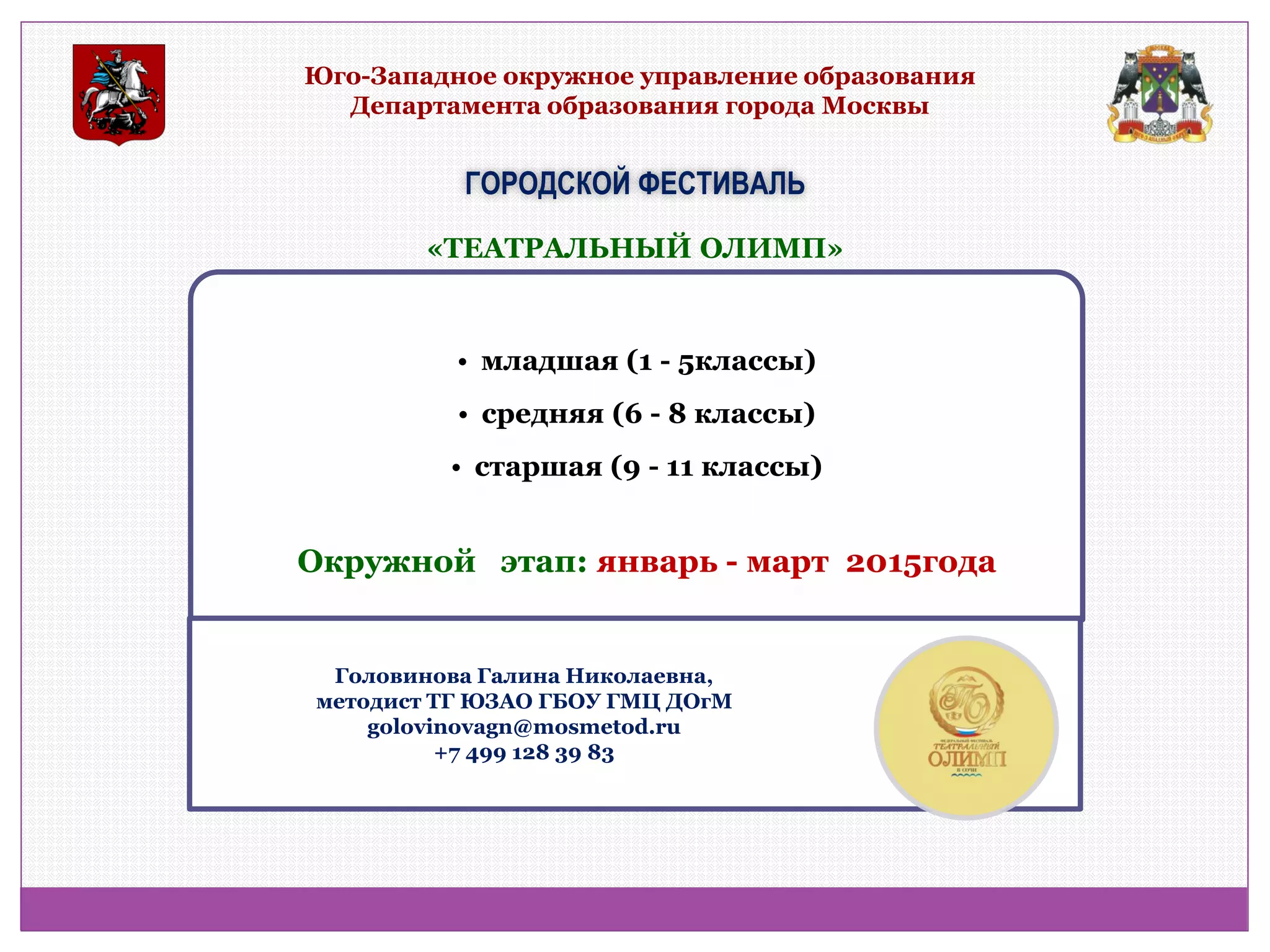 Юго-Западное окружное управление образования Департамента образования города Москвы 
ГОРОДСКОЙ ФЕСТИВАЛЬ 
•младшая (1 - 5классы) 
•средняя (6 - 8 классы) 
•старшая (9 - 11 классы) 
«ТЕАТРАЛЬНЫЙ ОЛИМП» 
Окружной этап: январь - март 2015года 
Головинова Галина Николаевна, методист ТГ ЮЗАО ГБОУ ГМЦ ДОгМ golovinovagn@mosmetod.ru +7 499 128 39 83  