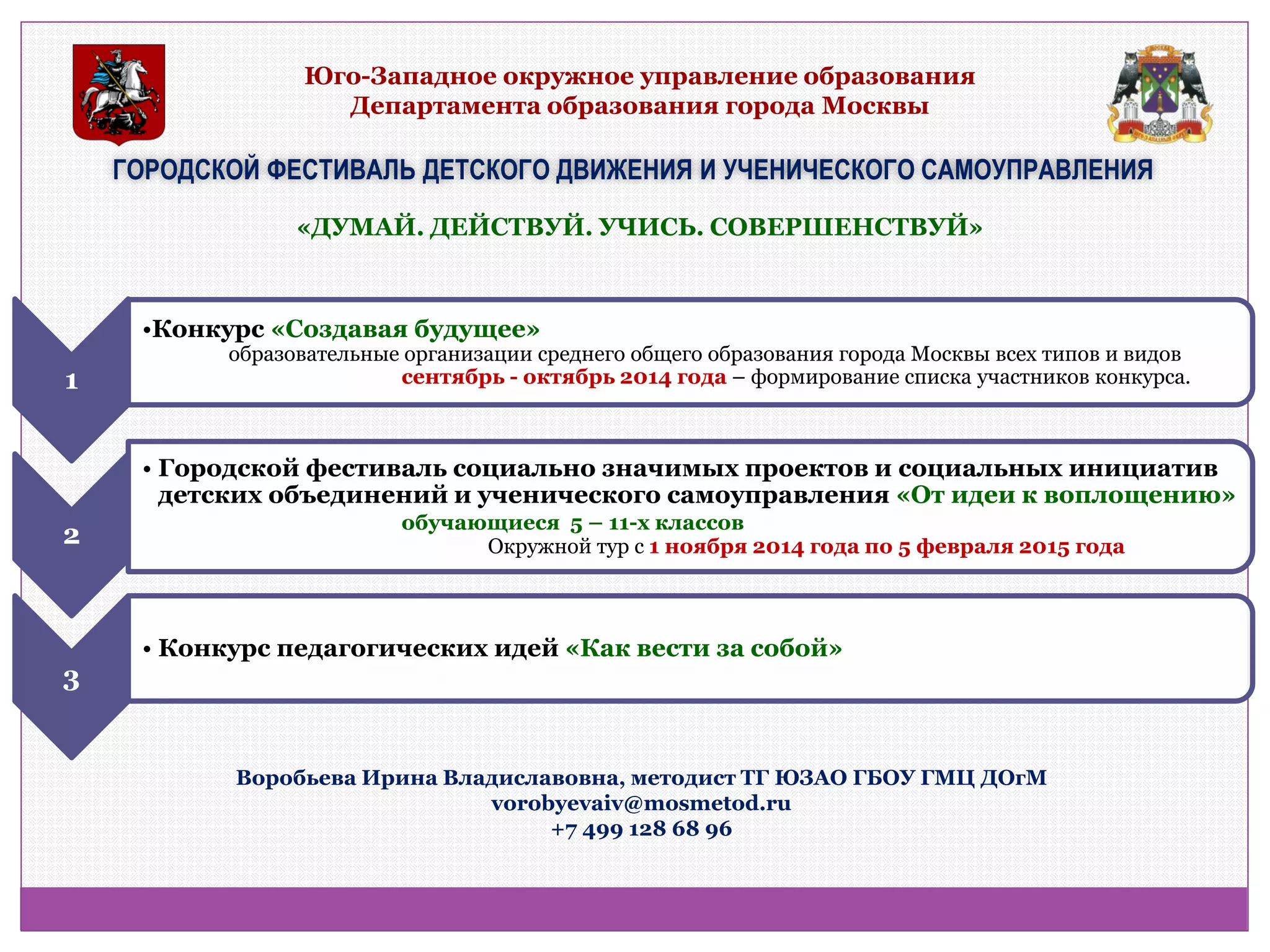 Юго-Западное окружное управление образования Департамента образования города Москвы 
ГОРОДСКОЙ ФЕСТИВАЛЬ ДЕТСКОГО ДВИЖЕНИЯ И УЧЕНИЧЕСКОГО САМОУПРАВЛЕНИЯ 
«ДУМАЙ. ДЕЙСТВУЙ. УЧИСЬ. СОВЕРШЕНСТВУЙ» 
1 
•Конкурс «Создавая будущее» образовательные организации среднего общего образования города Москвы всех типов и видов сентябрь - октябрь 2014 года – формирование списка участников конкурса. 
2 
•Городской фестиваль социально значимых проектов и социальных инициатив детских объединений и ученического самоуправления «От идеи к воплощению» обучающиеся 5 – 11-х классов Окружной тур с 1 ноября 2014 года по 5 февраля 2015 года 
3 
•Конкурс педагогических идей «Как вести за собой» 
Воробьева Ирина Владиславовна, методист ТГ ЮЗАО ГБОУ ГМЦ ДОгМ vorobyevaiv@mosmetod.ru +7 499 128 68 96  