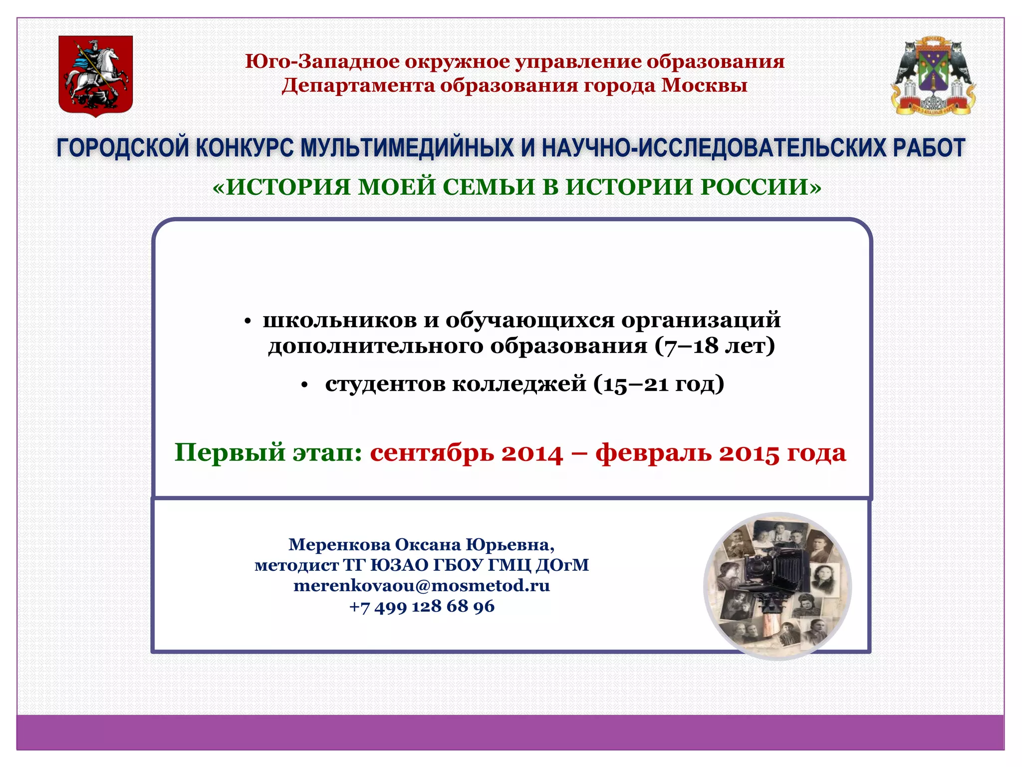 Юго-Западное окружное управление образования Департамента образования города Москвы 
ГОРОДСКОЙ КОНКУРС МУЛЬТИМЕДИЙНЫХ И НАУЧНО-ИССЛЕДОВАТЕЛЬСКИХ РАБОТ 
•школьников и обучающихся организаций дополнительного образования (7–18 лет) 
• студентов колледжей (15–21 год) 
«ИСТОРИЯ МОЕЙ СЕМЬИ В ИСТОРИИ РОССИИ» 
Первый этап: сентябрь 2014 – февраль 2015 года 
Меренкова Оксана Юрьевна, методист ТГ ЮЗАО ГБОУ ГМЦ ДОгМ merenkovaou@mosmetod.ru +7 499 128 68 96  