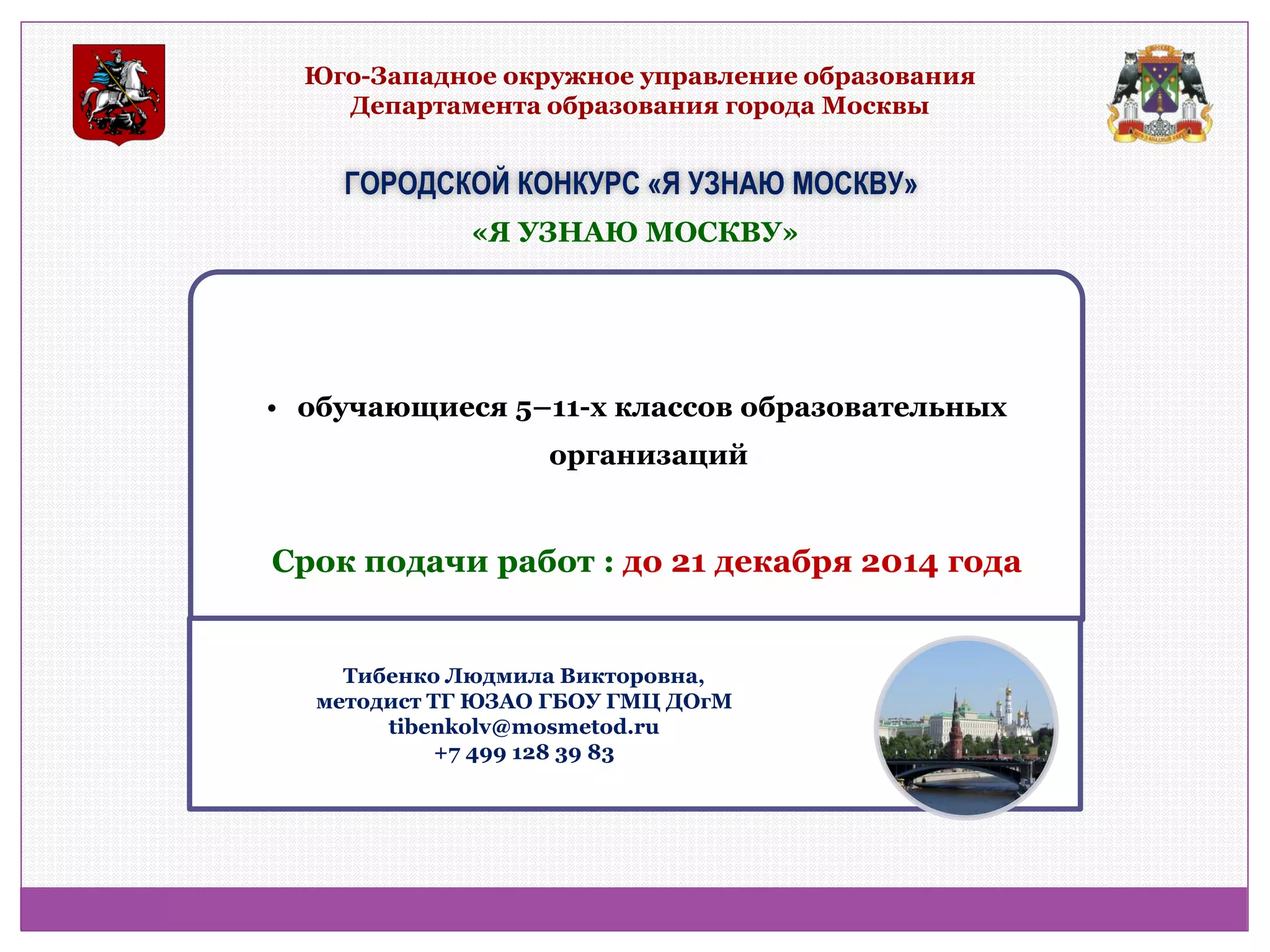 Юго-Западное окружное управление образования Департамента образования города Москвы 
ГОРОДСКОЙ КОНКУРС «Я УЗНАЮ МОСКВУ» 
• обучающиеся 5–11-х классов образовательных организаций 
«Я УЗНАЮ МОСКВУ» 
Срок подачи работ : до 21 декабря 2014 года 
Тибенко Людмила Викторовна, методист ТГ ЮЗАО ГБОУ ГМЦ ДОгМ tibenkolv@mosmetod.ru +7 499 128 39 83  
