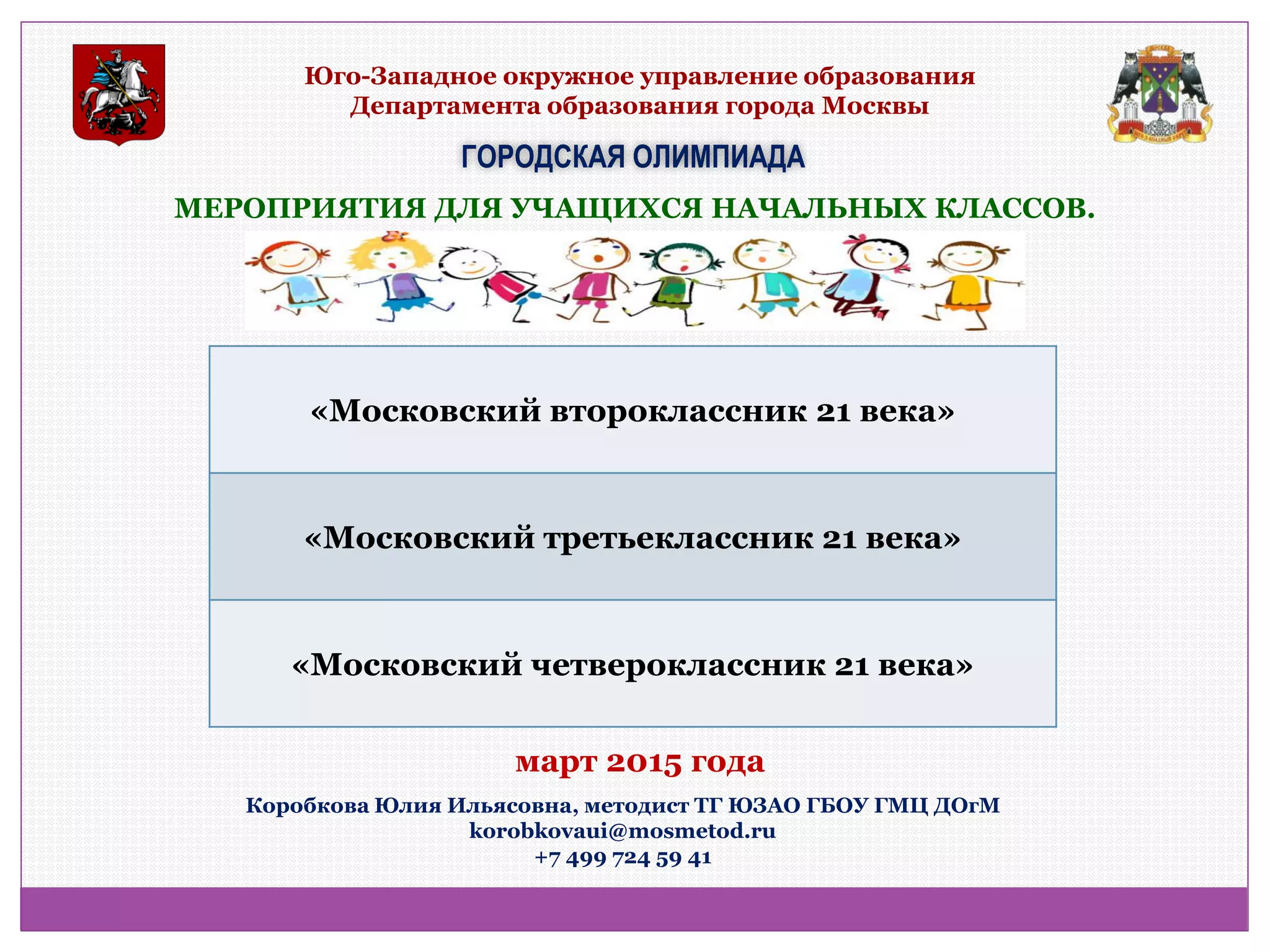 Юго-Западное окружное управление образования Департамента образования города Москвы 
ГОРОДСКАЯ ОЛИМПИАДА 
МЕРОПРИЯТИЯ ДЛЯ УЧАЩИХСЯ НАЧАЛЬНЫХ КЛАССОВ. 
«Московский второклассник 21 века» 
«Московский третьеклассник 21 века» 
«Московский четвероклассник 21 века» 
Коробкова Юлия Ильясовна, методист ТГ ЮЗАО ГБОУ ГМЦ ДОгМ korobkovaui@mosmetod.ru +7 499 724 59 41 
март 2015 года  