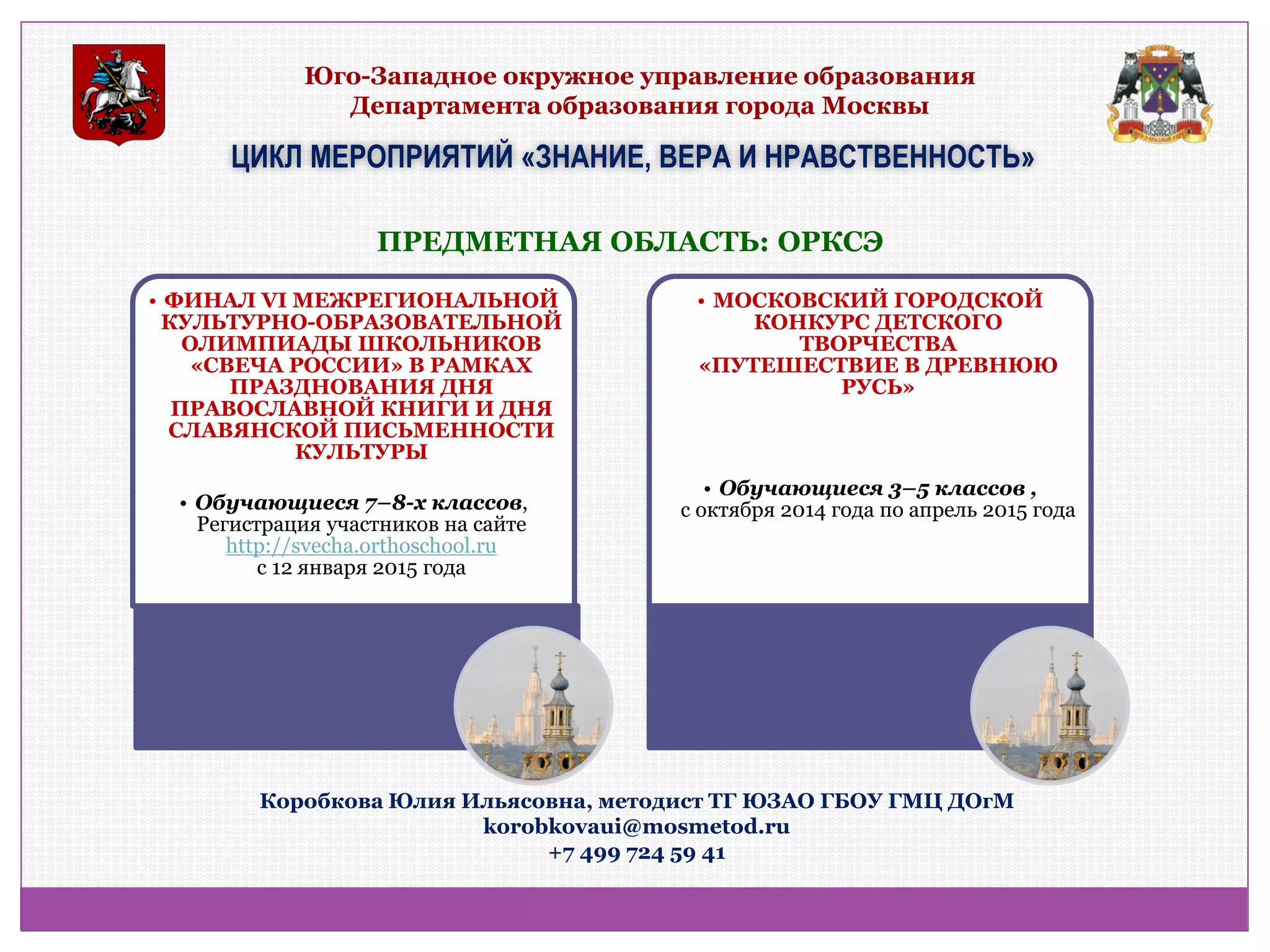 Юго-Западное окружное управление образования Департамента образования города Москвы 
ЦИКЛ МЕРОПРИЯТИЙ «ЗНАНИЕ, ВЕРА И НРАВСТВЕННОСТЬ» 
ПРЕДМЕТНАЯ ОБЛАСТЬ: ОРКСЭ 
•ФИНАЛ VI МЕЖРЕГИОНАЛЬНОЙ КУЛЬТУРНО-ОБРАЗОВАТЕЛЬНОЙ ОЛИМПИАДЫ ШКОЛЬНИКОВ «СВЕЧА РОССИИ» В РАМКАХ ПРАЗДНОВАНИЯ ДНЯ ПРАВОСЛАВНОЙ КНИГИ И ДНЯ СЛАВЯНСКОЙ ПИСЬМЕННОСТИ КУЛЬТУРЫ 
•Обучающиеся 7–8-х классов, Регистрация участников на сайте http://svecha.orthoschool.ru с 12 января 2015 года 
•МОСКОВСКИЙ ГОРОДСКОЙ КОНКУРС ДЕТСКОГО ТВОРЧЕСТВА «ПУТЕШЕСТВИЕ В ДРЕВНЮЮ РУСЬ» 
•Обучающиеся 3–5 классов , с октября 2014 года по апрель 2015 года 
Коробкова Юлия Ильясовна, методист ТГ ЮЗАО ГБОУ ГМЦ ДОгМ 
korobkovaui@mosmetod.ru 
+7 499 724 59 41  