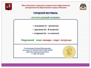 Юго-Западное окружное управление образования Департамента образования города Москвы 
ГОРОДСКОЙ ФЕСТИВАЛЬ 
•младшая (1 - 5классы) 
•средняя (6 - 8 классы) 
•старшая (9 - 11 классы) 
«ТЕАТРАЛЬНЫЙ ОЛИМП» 
Окружной этап: январь - март 2015года 
Головинова Галина Николаевна, методист ТГ ЮЗАО ГБОУ ГМЦ ДОгМ golovinovagn@mosmetod.ru +7 499 128 39 83  