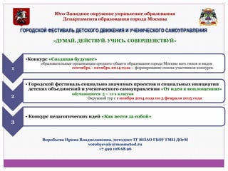Юго-Западное окружное управление образования Департамента образования города Москвы 
ГОРОДСКОЙ ФЕСТИВАЛЬ ДЕТСКОГО ДВИЖЕНИЯ И УЧЕНИЧЕСКОГО САМОУПРАВЛЕНИЯ 
«ДУМАЙ. ДЕЙСТВУЙ. УЧИСЬ. СОВЕРШЕНСТВУЙ» 
1 
•Конкурс «Создавая будущее» образовательные организации среднего общего образования города Москвы всех типов и видов сентябрь - октябрь 2014 года – формирование списка участников конкурса. 
2 
•Городской фестиваль социально значимых проектов и социальных инициатив детских объединений и ученического самоуправления «От идеи к воплощению» обучающиеся 5 – 11-х классов Окружной тур с 1 ноября 2014 года по 5 февраля 2015 года 
3 
•Конкурс педагогических идей «Как вести за собой» 
Воробьева Ирина Владиславовна, методист ТГ ЮЗАО ГБОУ ГМЦ ДОгМ vorobyevaiv@mosmetod.ru +7 499 128 68 96  
