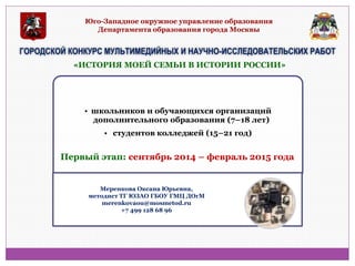 Юго-Западное окружное управление образования Департамента образования города Москвы 
ГОРОДСКОЙ КОНКУРС МУЛЬТИМЕДИЙНЫХ И НАУЧНО-ИССЛЕДОВАТЕЛЬСКИХ РАБОТ 
•школьников и обучающихся организаций дополнительного образования (7–18 лет) 
• студентов колледжей (15–21 год) 
«ИСТОРИЯ МОЕЙ СЕМЬИ В ИСТОРИИ РОССИИ» 
Первый этап: сентябрь 2014 – февраль 2015 года 
Меренкова Оксана Юрьевна, методист ТГ ЮЗАО ГБОУ ГМЦ ДОгМ merenkovaou@mosmetod.ru +7 499 128 68 96  