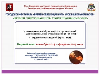 Юго-Западное окружное управление образования Департамента образования города Москвы 
ГОРОДСКОЙ ФЕСТИВАЛЬ «ВРЕМЕН СВЯЗУЮЩАЯ НИТЬ: УРОК В ШКОЛЬНОМ МУЗЕЕ» 
•школьников и обучающихся организаций дополнительного образования (7–18 лет) 
• студентов колледжей (15–21 год) 
«ВРЕМЕН СВЯЗУЮЩАЯ НИТЬ: УРОК В ШКОЛЬНОМ МУЗЕЕ» 
Первый этап: сентябрь 2014 – февраль 2015 года 
Тибенко Людмила Викторовна, методист ТГ ЮЗАО ГБОУ ГМЦ ДОгМ tibenkolv@mosmetod.ru +7 499 128 39 83  