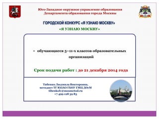 Юго-Западное окружное управление образования Департамента образования города Москвы 
ГОРОДСКОЙ КОНКУРС «Я УЗНАЮ МОСКВУ» 
• обучающиеся 5–11-х классов образовательных организаций 
«Я УЗНАЮ МОСКВУ» 
Срок подачи работ : до 21 декабря 2014 года 
Тибенко Людмила Викторовна, методист ТГ ЮЗАО ГБОУ ГМЦ ДОгМ tibenkolv@mosmetod.ru +7 499 128 39 83  