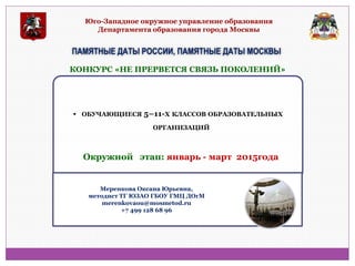 Юго-Западное окружное управление образования Департамента образования города Москвы 
ПАМЯТНЫЕ ДАТЫ РОССИИ, ПАМЯТНЫЕ ДАТЫ МОСКВЫ 
• ОБУЧАЮЩИЕСЯ 5–11-Х КЛАССОВ ОБРАЗОВАТЕЛЬНЫХ ОРГАНИЗАЦИЙ 
КОНКУРС «НЕ ПРЕРВЕТСЯ СВЯЗЬ ПОКОЛЕНИЙ» 
Окружной этап: январь - март 2015года 
Меренкова Оксана Юрьевна, методист ТГ ЮЗАО ГБОУ ГМЦ ДОгМ merenkovaou@mosmetod.ru +7 499 128 68 96  