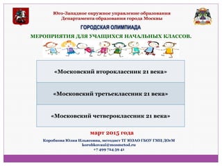 Юго-Западное окружное управление образования Департамента образования города Москвы 
ГОРОДСКАЯ ОЛИМПИАДА 
МЕРОПРИЯТИЯ ДЛЯ УЧАЩИХСЯ НАЧАЛЬНЫХ КЛАССОВ. 
«Московский второклассник 21 века» 
«Московский третьеклассник 21 века» 
«Московский четвероклассник 21 века» 
Коробкова Юлия Ильясовна, методист ТГ ЮЗАО ГБОУ ГМЦ ДОгМ korobkovaui@mosmetod.ru +7 499 724 59 41 
март 2015 года  