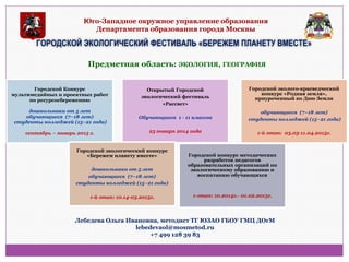 Юго-Западное окружное управление образования Департамента образования города Москвы 
ГОРОДСКОЙ ЭКОЛОГИЧЕСКИЙ ФЕСТИВАЛЬ «БЕРЕЖЕМ ПЛАНЕТУ ВМЕСТЕ» 
Предметная область: ЭКОЛОГИЯ, ГЕОГРАФИЯ 
Городской Конкурс 
мультимедийных и проектных работ по ресурсосбережению 
дошкольники от 5 лет 
обучающиеся (7−18 лет) 
студенты колледжей (15−21 года) 
сентябрь – январь 2015 г. 
Открытый Городской экологический фестиваль «Рассвет» Обучающиеся 1 - 11 классов 23 января 2014 года 
Городской эколого-краеведческий конкурс «Родная земля», приуроченный ко Дню Земли обучающиеся (7−18 лет) студенты колледжей (15−21 года) 1-й этап: 03.03-11.04.2015г. 
Городской экологический конкурс «Бережем планету вместе» дошкольники от 5 лет обучающиеся (7−18 лет) студенты колледжей (15−21 года) 1-й этап: 10.14-03.2015г. 
Городской конкурс методических разработок педагогов образовательных организаций по экологическому образованию и воспитанию обучающихся 
1-этап: 10.2014г.- 01.02.2015г. 
Лебедева Ольга Ивановна, методист ТГ ЮЗАО ГБОУ ГМЦ ДОгМ 
lebedevaol@mosmetod.ru 
+7 499 128 39 83  