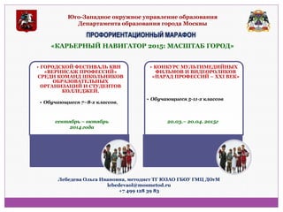 Юго-Западное окружное управление образования Департамента образования города Москвы 
ПРОФОРИЕНТАЦИОННЫЙ МАРАФОН 
«КАРЬЕРНЫЙ НАВИГАТОР 2015: МАСШТАБ ГОРОД» 
•ГОРОДСКОЙ ФЕСТИВАЛЬ КВН «ВЕРНИСАЖ ПРОФЕССИЙ» СРЕДИ КОМАНД ШКОЛЬНИКОВ ОБРАЗОВАТЕЛЬНЫХ ОРГАНИЗАЦИЙ И СТУДЕНТОВ КОЛЛЕДЖЕЙ. 
•Обучающиеся 7–8-х классов, 
•КОНКУРС МУЛЬТИМЕДИЙНЫХ ФИЛЬМОВ И ВИДЕОРОЛИКОВ «ПАРАД ПРОФЕССИЙ – XXI ВЕК» 
•Обучающиеся 5-11-х классов 
сентябрь – октябрь 2014 года 
20.03.– 20.04. 2015г 
Лебедева Ольга Ивановна, методист ТГ ЮЗАО ГБОУ ГМЦ ДОгМ 
lebedevaol@mosmetod.ru 
+7 499 128 39 83  