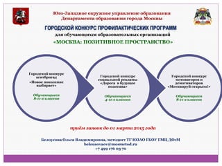 Юго-Западное окружное управление образования Департамента образования города Москвы 
ГОРОДСКОЙ КОНКУРС ПРОФИЛАКТИЧЕСКИХ ПРОГРАММ 
«МОСКВА: ПОЗИТИВНОЕ ПРОСТРАНСТВО» 
Городской конкурс мотиваторов и демотиваторов «Мотивируй открыто!» Обучающиеся 8-11-х классов 
Городской конкурс социальной рекламы «Дорога в будущее позитива» Обучающиеся 4-11-х классов 
Городской конкурс агитбригад 
«Новое поколение выбирает» 
Обучающиеся 
8-11-х классов 
Белоусова Ольга Владимировна, методист ТГ ЮЗАО ГБОУ ГМЦ ДОгМ 
belousovaov@mosmetod.ru 
+7 499 176 03 70 
приём заявок до 01 марта 2015 года 
для обучающихся образовательных организаций  