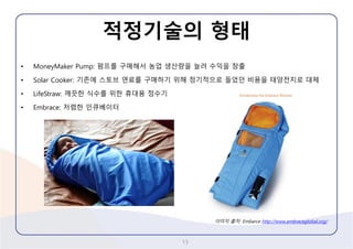 적정기술의형태 
•MoneyMakerPump: 펌프를구매해서농업생산량을늘려수익을창출 
•Solar Cooker: 기존에스토브연료를구매하기위해정기적으로들었던비용을태양전지로대체 
•LifeStraw: 깨끗한식수를위한휴대용정수기 
•Embrace: 저렴한인큐베이터 
13 
이미지출처: Embarcehttp://www.embraceglobal.org/  