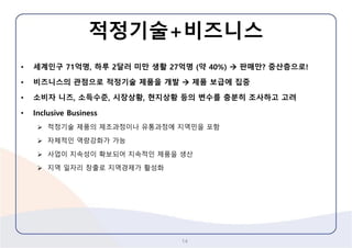 적정기술+비즈니스 
•세계인구71억명, 하루2달러미만생활27억명(약40%) 판매만? 중산층으로! 
•비즈니스의관점으로적정기술제품을개발제품보급에집중 
•소비자니즈, 소득수준, 시장상황, 현지상황등의변수를충분히조사하고고려 
•Inclusive Business 
적정기술제품의제조과정이나유통과정에지역민을포함 
자체적인역량강화가가능 
사업이지속성이확보되어지속적인제품을생산 
지역일자리창출로지역경제가활성화 
14 
 