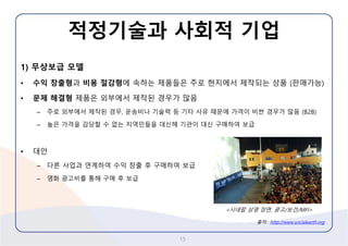 적정기술과사회적기업 
1)무상보급모델 
•수익창출형과비용절감형에속하는제품들은주로현지에서제작되는상품(판매가능) 
•문제해결형제품은외부에서제작된경우가많음 
–주로외부에서제작된경우,운송비나기술력등기타사유때문에가격이비싼경우가많음(B2B) 
–높은가격을감당할수없는지역민들을대신해기관이대신구매하여보급 
•대안 
–다른사업과연계하여수익창출후구매하여보급 
–영화광고비를통해구매후보급 
15 
<시네팝상영장면, 광고/보건/MFI> 
출처:http://www.socialearth.org  