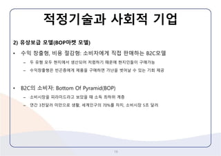 적정기술과사회적기업 
2) 유상보급모델(BOP마켓모델) 
•수익창출형,비용절감형: 소비자에게직접판매하는B2C모델 
–두유형모두현지에서생산되어저렴하기때문에현지인들이구매가능 
–수익창출형은빈곤층에게제품을구매하면가난을벗어날수있는기회제공 
•B2C의소비자:Bottom Of Pyramid(BOP) 
–소비시장을피라미드라고보았을때소득최하위계층 
–연간3천달러미만으로생활,세계인구의70%를차지,소비시장5조달러 
16 
 