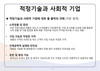 적정기술과사회적기업 
적정기술과사회적기업에대한폴폴락의견해(기준엄격) 
•소득창출및증대 
모든적정기술과제품은반드시수익창출이가능해야함, 구입후6개월이내에이를활용한소득창출및지출절감을통해제품구입비용이상의이익을회수할수있는제품 
•구입가능한적정한가격 
제품의가격은타겟으로하는고객이구입가능한적정한가격 
•인체공학적설계와안전성 
제품을사용할때불편함이나상해의위험없이오랫동안안정성을보장 
•운반및휴대가능 
남녀노소누가나운반및휴대가가능하도록작고가벼운디자인,대중적이고실용적인제품 
17 
 