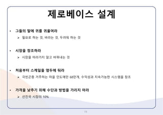 제로베이스설계 
19 
•그들의말에귀를귀울여라 
필요로하는것, 바라는것, 두려워하는것 
•시장을창조하라 
시장을따라가지않고바꿔내는것 
•처음부터스케일을염두에둬라 
극빈곤층거주하는마을인도에만68만개, 수익성과지속가능한시스템을창조 
•가격을낮추기위해수단과방법을가리지마라 
선진국시장의10%  