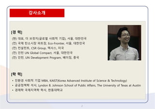 2 
[경력] 
(현) 대표, 더브릿지(글로벌사회적기업), 서울, 대한민국 
(전) 국제탄소시장파트장, Eco-Frontier, 서울, 대한민국 
(전) 컨설턴트, CSR Group, 텍사스, 미국 
(전) 인턴UN Global Compact, 서울, 대한민국 
(전) 인턴, UN Development Program, 베이징, 중국 
[학력] 
•친환경사회적기업MBA, KAIST(Korea Advanced Institute of Science & Technology) 
•공공정책학석사, Lyndon B. Johnson School of Public Affairs, The University of Texas at Austin 
•경제학국제지역학학사, 한동대학교 
강사소개  