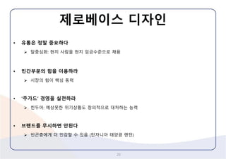제로베이스디자인 
20 
•유통은정말중요하다 
탈중심화: 현지사람을현지임금수준으로채용 
•민간부문의힘을이용하라 
시장의힘이핵심동력 
•‘주가드’경영을실천하라 
힌두어: 예상못한위기상황도창의적으로대처하는능력 
•브랜드를무시하면안된다 
빈곤층에게더민감할수있음(탄자니아태양광랜턴)  