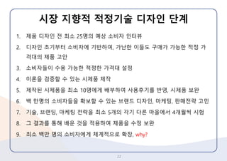 시장지향적적정기술디자인단계 
1.제품디자인전최소25명의예상소비자인터뷰 
2.디자인초기부터소비자에기반하여, 가난한이들도구매가가능한적정가격대의제품고안 
3.소비자들이수용가능한적정한가격대설정 
4.이론을검증할수있는시제품제작 
5.제작된시제품을최소10명에게배부하여사용후기를반영, 시제품보완 
6.백만명의소비자들을확보할수있는브랜드디자인, 마케팅, 판매전략고민 
7.기술, 브랜딩, 마케팅전략을최소5개의각기다른마을에서4개월씩시험 
8.그결과를통해배운것을적용하여제품을수정보완 
9.최소백만명의소비자에게체계적으로확장,why? 
22 
 