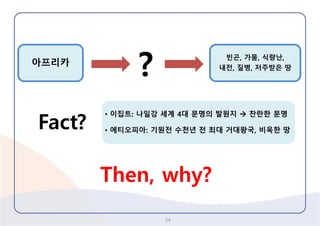 24 
아프리카 
? 
빈곤, 가뭄, 식량난, 
내전, 질병, 저주받은땅 
Fact? 
•이집트:나일강세계4대문명의발원지찬란한문명 
•에티오피아: 기원전수천년전최대거대왕국, 비옥한땅 
Then, why?  