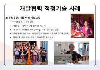 2) 두런두런: 네팔여성기술교육 
•수익창출형, 문제해결형 
•네팔현지에카타신협협력(봉제교육) 
•마이크로파이낸싱, 수료생60명, 교육이후관리집중 
•한계: 봉제(천한신분), 취업/창업에필요한고등교육어려움(재원) 
•현지상황/문화이해, 현지인동기부여, 동반성장 
개발협력적정기술사례 
34 
 