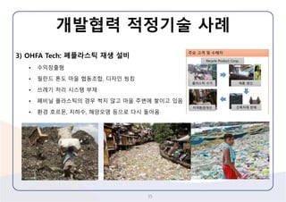 3) OHFA Tech: 폐플라스틱재생설비 
•수익창출형 
•필란드톤도마을협동조합, 디자인씽킹 
•쓰레기처리시스템부재 
•폐비닐플라스틱의경우썩지않고마을주변에쌓이고있음 
•환경호르몬, 지하수, 해양오염등으로다시돌아옴 
개발협력적정기술사례 
35 
 